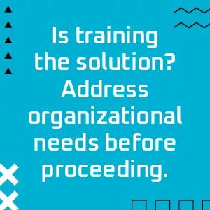 Is training the solution? Address organizational needs before proceeding.